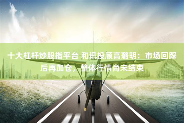 十大杠杆炒股指平台 和讯投顾高璐明：市场回踩后再加仓，整体行情尚未结束