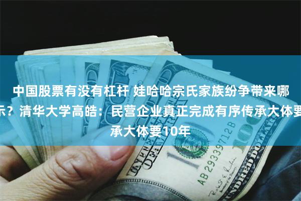 中国股票有没有杠杆 娃哈哈宗氏家族纷争带来哪些启示？清华大学高皓：民营企业真正完成有序传承大体要10年