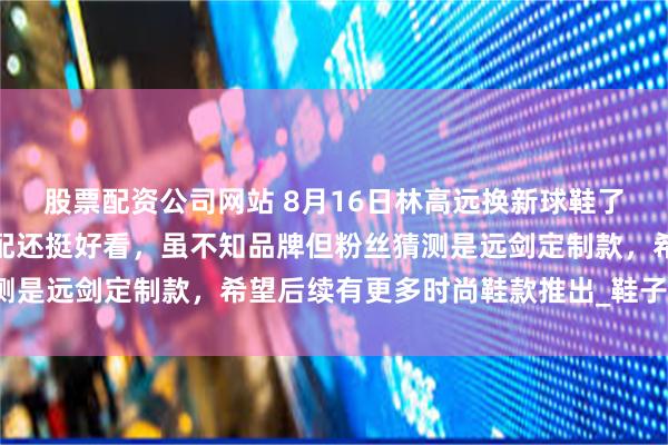 股票配资公司网站 8月16日林高远换新球鞋了，紫色白色黑色撞色搭配还挺好看，虽不知品牌但粉丝猜测是远剑定制款，希望后续有更多时尚鞋款推出_鞋子_运动场