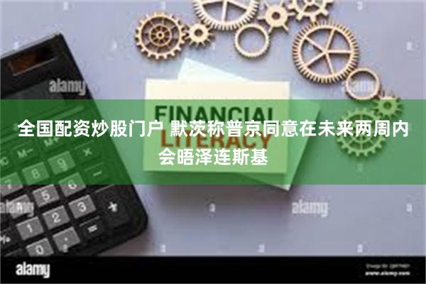 全国配资炒股门户 默茨称普京同意在未来两周内会晤泽连斯基