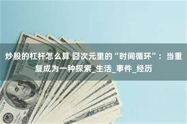 炒股的杠杆怎么算 囧次元里的“时间循环”：当重复成为一种探索_生活_事件_经历