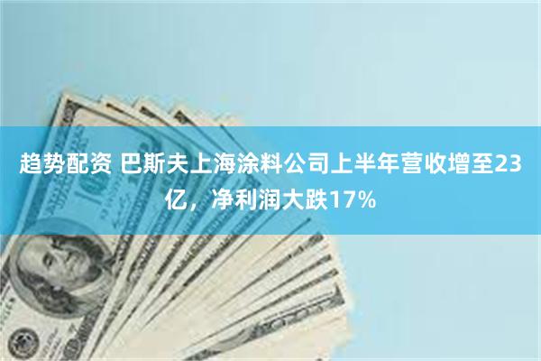 趋势配资 巴斯夫上海涂料公司上半年营收增至23亿，净利润大跌17%