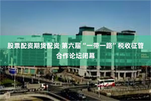 股票配资期货配资 第六届“一带一路”税收征管合作论坛闭幕